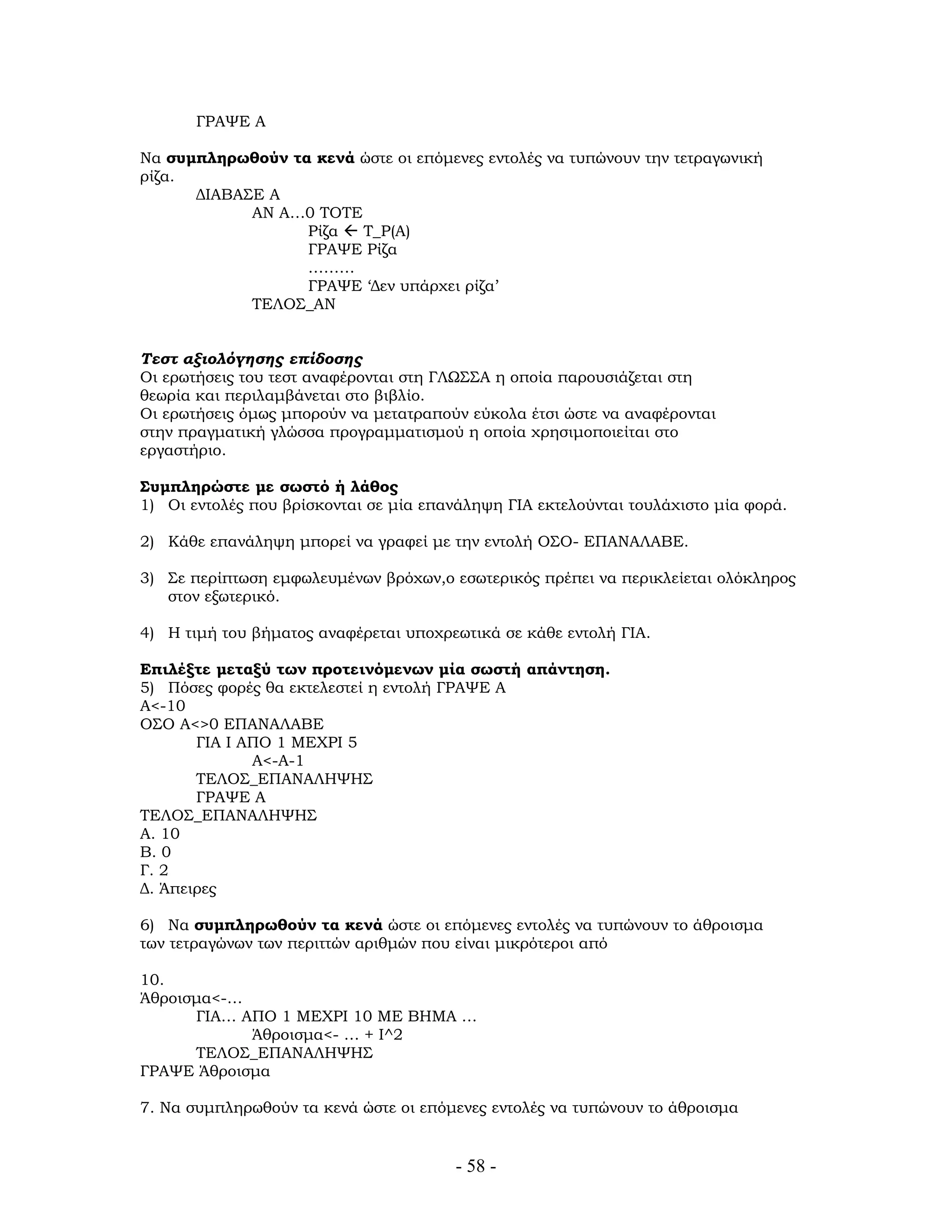 ΓΡΑΨΕ Α
Να συμπληρωθούν τα κενά ώστε οι επόμενες εντολές να τυπώνουν την τετραγωνική
ρίζα.
ΔΙΑΒΑΣΕ Α
ΑΝ Α…0 ΤΟΤΕ
Ρίζα Τ_Ρ(Α)
ΓΡΑΨΕ Ρίζα
………
ΓΡΑΨΕ ‘Δεν υπάρχει ρίζα’
ΤΕΛΟΣ_ΑΝ
Τεστ αξιολόγησης επίδοσης
Οι ερωτήσεις του τεστ αναφέρονται στη ΓΛΩΣΣΑ η οποία παρουσιάζεται στη
θεωρία και περιλαμβάνεται στο βιβλίο.
Οι ερωτήσεις όμως μπορούν να μετατραπούν εύκολα έτσι ώστε να αναφέρονται
στην πραγματική γλώσσα προγραμματισμού η οποία χρησιμοποιείται στο
εργαστήριο.
Συμπληρώστε με σωστό ή λάθος
1) Οι εντολές που βρίσκονται σε μία επανάληψη ΓΙΑ εκτελούνται τουλάχιστο μία φορά.
2) Κάθε επανάληψη μπορεί να γραφεί με την εντολή ΟΣΟ- ΕΠΑΝΑΛΑΒΕ.
3) Σε περίπτωση εμφωλευμένων βρόχων,ο εσωτερικός πρέπει να περικλείεται ολόκληρος
στον εξωτερικό.
4) Η τιμή του βήματος αναφέρεται υποχρεωτικά σε κάθε εντολή ΓΙΑ.
Επιλέξτε μεταξύ των προτεινόμενων μία σωστή απάντηση.
5) Πόσες φορές θα εκτελεστεί η εντολή ΓΡΑΨΕ Α
Α<-10
ΟΣΟ Α<>0 ΕΠΑΝΑΛΑΒΕ
ΓΙΑ Ι ΑΠΟ 1 ΜΕΧΡΙ 5
Α<-Α-1
ΤΕΛΟΣ_ΕΠΑΝΑΛΗΨΗΣ
ΓΡΑΨΕ Α
ΤΕΛΟΣ_ΕΠΑΝΑΛΗΨΗΣ
Α. 10
Β. 0
Γ. 2
Δ. Άπειρες
6) Να συμπληρωθούν τα κενά ώστε οι επόμενες εντολές να τυπώνουν το άθροισμα
των τετραγώνων των περιττών αριθμών που είναι μικρότεροι από
10.
Άθροισμα<-…
ΓΙΑ… ΑΠΟ 1 ΜΕΧΡΙ 10 ΜΕ ΒΗΜΑ …
Άθροισμα<- … + Ι^2
ΤΕΛΟΣ_ΕΠΑΝΑΛΗΨΗΣ
ΓΡΑΨΕ Άθροισμα
7. Να συμπληρωθούν τα κενά ώστε οι επόμενες εντολές να τυπώνουν το άθροισμα
- 58 -
 