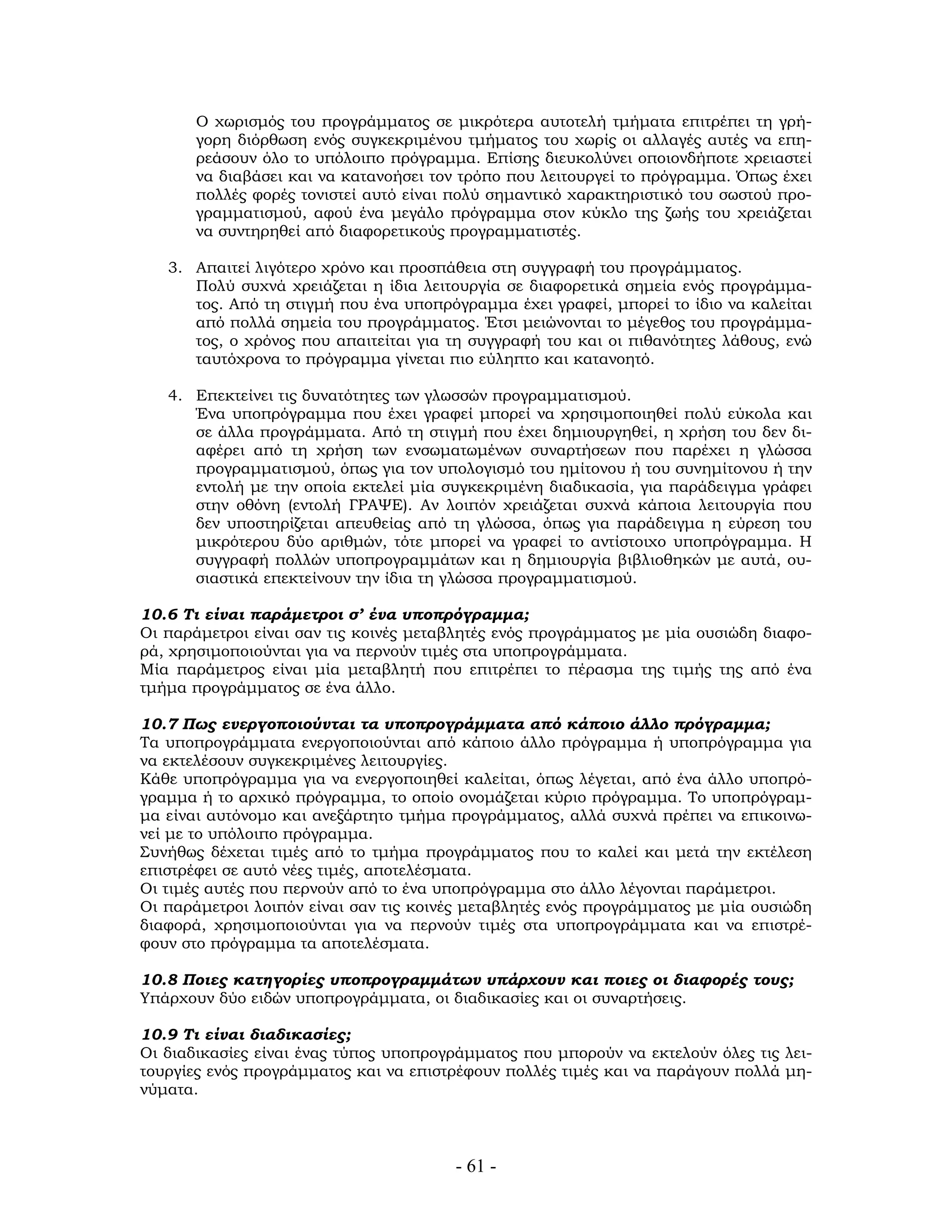 Ο χωρισμός του προγράμματος σε μικρότερα αυτοτελή τμήματα επιτρέπει τη γρή-
γορη διόρθωση ενός συγκεκριμένου τμήματος του χωρίς οι αλλαγές αυτές να επη-
ρεάσουν όλο το υπόλοιπο πρόγραμμα. Επίσης διευκολύνει οποιονδήποτε χρειαστεί
να διαβάσει και να κατανοήσει τον τρόπο που λειτουργεί το πρόγραμμα. Όπως έχει
πολλές φορές τονιστεί αυτό είναι πολύ σημαντικό χαρακτηριστικό του σωστού προ-
γραμματισμού, αφού ένα μεγάλο πρόγραμμα στον κύκλο της ζωής του χρειάζεται
να συντηρηθεί από διαφορετικούς προγραμματιστές.
3. Απαιτεί λιγότερο χρόνο και προσπάθεια στη συγγραφή του προγράμματος.
Πολύ συχνά χρειάζεται η ίδια λειτουργία σε διαφορετικά σημεία ενός προγράμμα-
τος. Από τη στιγμή που ένα υποπρόγραμμα έχει γραφεί, μπορεί το ίδιο να καλείται
από πολλά σημεία του προγράμματος. Έτσι μειώνονται το μέγεθος του προγράμμα-
τος, ο χρόνος που απαιτείται για τη συγγραφή του και οι πιθανότητες λάθους, ενώ
ταυτόχρονα το πρόγραμμα γίνεται πιο εύληπτο και κατανοητό.
4. Επεκτείνει τις δυνατότητες των γλωσσών προγραμματισμού.
Ένα υποπρόγραμμα που έχει γραφεί μπορεί να χρησιμοποιηθεί πολύ εύκολα και
σε άλλα προγράμματα. Από τη στιγμή που έχει δημιουργηθεί, η χρήση του δεν δι-
αφέρει από τη χρήση των ενσωματωμένων συναρτήσεων που παρέχει η γλώσσα
προγραμματισμού, όπως για τον υπολογισμό του ημίτονου ή του συνημίτονου ή την
εντολή με την οποία εκτελεί μία συγκεκριμένη διαδικασία, για παράδειγμα γράφει
στην οθόνη (εντολή ΓΡΑΨΕ). Αν λοιπόν χρειάζεται συχνά κάποια λειτουργία που
δεν υποστηρίζεται απευθείας από τη γλώσσα, όπως για παράδειγμα η εύρεση του
μικρότερου δύο αριθμών, τότε μπορεί να γραφεί το αντίστοιχο υποπρόγραμμα. Η
συγγραφή πολλών υποπρογραμμάτων και η δημιουργία βιβλιοθηκών με αυτά, ου-
σιαστικά επεκτείνουν την ίδια τη γλώσσα προγραμματισμού.
10.6 Τι είναι παράμετροι σ’ ένα υποπρόγραμμα;
Οι παράμετροι είναι σαν τις κοινές μεταβλητές ενός προγράμματος με μία ουσιώδη διαφο-
ρά, χρησιμοποιούνται για να περνούν τιμές στα υποπρογράμματα.
Μία παράμετρος είναι μία μεταβλητή που επιτρέπει το πέρασμα της τιμής της από ένα
τμήμα προγράμματος σε ένα άλλο.
10.7 Πως ενεργοποιούνται τα υποπρογράμματα από κάποιο άλλο πρόγραμμα;
Τα υποπρογράμματα ενεργοποιούνται από κάποιο άλλο πρόγραμμα ή υποπρόγραμμα για
να εκτελέσουν συγκεκριμένες λειτουργίες.
Κάθε υποπρόγραμμα για να ενεργοποιηθεί καλείται, όπως λέγεται, από ένα άλλο υποπρό-
γραμμα ή το αρχικό πρόγραμμα, το οποίο ονομάζεται κύριο πρόγραμμα. Το υποπρόγραμ-
μα είναι αυτόνομο και ανεξάρτητο τμήμα προγράμματος, αλλά συχνά πρέπει να επικοινω-
νεί με το υπόλοιπο πρόγραμμα.
Συνήθως δέχεται τιμές από το τμήμα προγράμματος που το καλεί και μετά την εκτέλεση
επιστρέφει σε αυτό νέες τιμές, αποτελέσματα.
Οι τιμές αυτές που περνούν από το ένα υποπρόγραμμα στο άλλο λέγονται παράμετροι.
Οι παράμετροι λοιπόν είναι σαν τις κοινές μεταβλητές ενός προγράμματος με μία ουσιώδη
διαφορά, χρησιμοποιούνται για να περνούν τιμές στα υποπρογράμματα και να επιστρέ-
φουν στο πρόγραμμα τα αποτελέσματα.
10.8 Ποιες κατηγορίες υποπρογραμμάτων υπάρχουν και ποιες οι διαφορές τους;
Υπάρχουν δύο ειδών υποπρογράμματα, οι διαδικασίες και οι συναρτήσεις.
10.9 Τι είναι διαδικασίες;
Οι διαδικασίες είναι ένας τύπος υποπρογράμματος που μπορούν να εκτελούν όλες τις λει-
τουργίες ενός προγράμματος και να επιστρέφουν πολλές τιμές και να παράγουν πολλά μη-
νύματα.
- 61 -
 