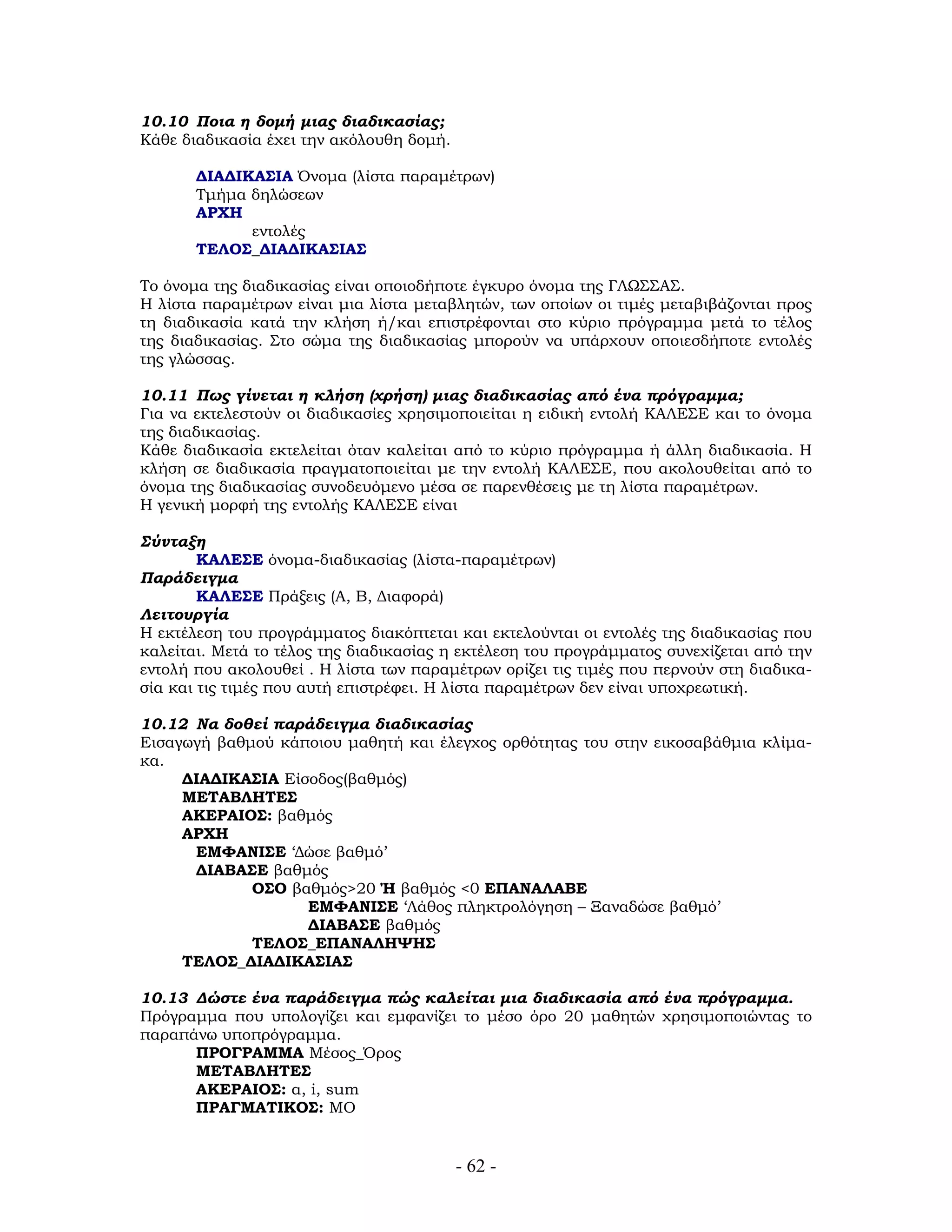 10.10 Ποια η δομή μιας διαδικασίας;
Κάθε διαδικασία έχει την ακόλουθη δομή.
ΔΙΑΔΙΚΑΣΙΑ Όνομα (λίστα παραμέτρων)
Τμήμα δηλώσεων
ΑΡΧΗ
εντολές
ΤΕΛΟΣ_ΔΙΑΔΙΚΑΣΙΑΣ
Το όνομα της διαδικασίας είναι οποιοδήποτε έγκυρο όνομα της ΓΛΩΣΣΑΣ.
Η λίστα παραμέτρων είναι μια λίστα μεταβλητών, των οποίων οι τιμές μεταβιβάζονται προς
τη διαδικασία κατά την κλήση ή/και επιστρέφονται στο κύριο πρόγραμμα μετά το τέλος
της διαδικασίας. Στο σώμα της διαδικασίας μπορούν να υπάρχουν οποιεσδήποτε εντολές
της γλώσσας.
10.11 Πως γίνεται η κλήση (χρήση) μιας διαδικασίας από ένα πρόγραμμα;
Για να εκτελεστούν οι διαδικασίες χρησιμοποιείται η ειδική εντολή ΚΑΛΕΣΕ και το όνομα
της διαδικασίας.
Κάθε διαδικασία εκτελείται όταν καλείται από το κύριο πρόγραμμα ή άλλη διαδικασία. Η
κλήση σε διαδικασία πραγματοποιείται με την εντολή ΚΑΛΕΣΕ, που ακολουθείται από το
όνομα της διαδικασίας συνοδευόμενο μέσα σε παρενθέσεις με τη λίστα παραμέτρων.
Η γενική μορφή της εντολής ΚΑΛΕΣΕ είναι
Σύνταξη
ΚΑΛΕΣΕ όνομα-διαδικασίας (λίστα-παραμέτρων)
Παράδειγμα
ΚΑΛΕΣΕ Πράξεις (Α, Β, Διαφορά)
Λειτουργία
Η εκτέλεση του προγράμματος διακόπτεται και εκτελούνται οι εντολές της διαδικασίας που
καλείται. Μετά το τέλος της διαδικασίας η εκτέλεση του προγράμματος συνεχίζεται από την
εντολή που ακολουθεί . Η λίστα των παραμέτρων ορίζει τις τιμές που περνούν στη διαδικα-
σία και τις τιμές που αυτή επιστρέφει. Η λίστα παραμέτρων δεν είναι υποχρεωτική.
10.12 Να δοθεί παράδειγμα διαδικασίας
Εισαγωγή βαθμού κάποιου μαθητή και έλεγχος ορθότητας του στην εικοσαβάθμια κλίμα-
κα.
ΔΙΑΔΙΚΑΣΙΑ Είσοδος(βαθμός)
ΜΕΤΑΒΛΗΤΕΣ
ΑΚΕΡΑΙΟΣ: βαθμός
ΑΡΧΗ
ΕΜΦΑΝΙΣΕ ‘Δώσε βαθμό’
ΔΙΑΒΑΣΕ βαθμός
ΟΣΟ βαθμός>20 Ή βαθμός <0 ΕΠΑΝΑΛΑΒΕ
ΕΜΦΑΝΙΣΕ ‘Λάθος πληκτρολόγηση – Ξαναδώσε βαθμό’
ΔΙΑΒΑΣΕ βαθμός
ΤΕΛΟΣ_ΕΠΑΝΑΛΗΨΗΣ
ΤΕΛΟΣ_ΔΙΑΔΙΚΑΣΙΑΣ
10.13 Δώστε ένα παράδειγμα πώς καλείται μια διαδικασία από ένα πρόγραμμα.
Πρόγραμμα που υπολογίζει και εμφανίζει το μέσο όρο 20 μαθητών χρησιμοποιώντας το
παραπάνω υποπρόγραμμα.
ΠΡΟΓΡΑΜΜΑ Μέσος_Όρος
ΜΕΤΑΒΛΗΤΕΣ
ΑΚΕΡΑΙΟΣ: α, i, sum
ΠΡΑΓΜΑΤΙΚΟΣ: ΜΟ
- 62 -
 