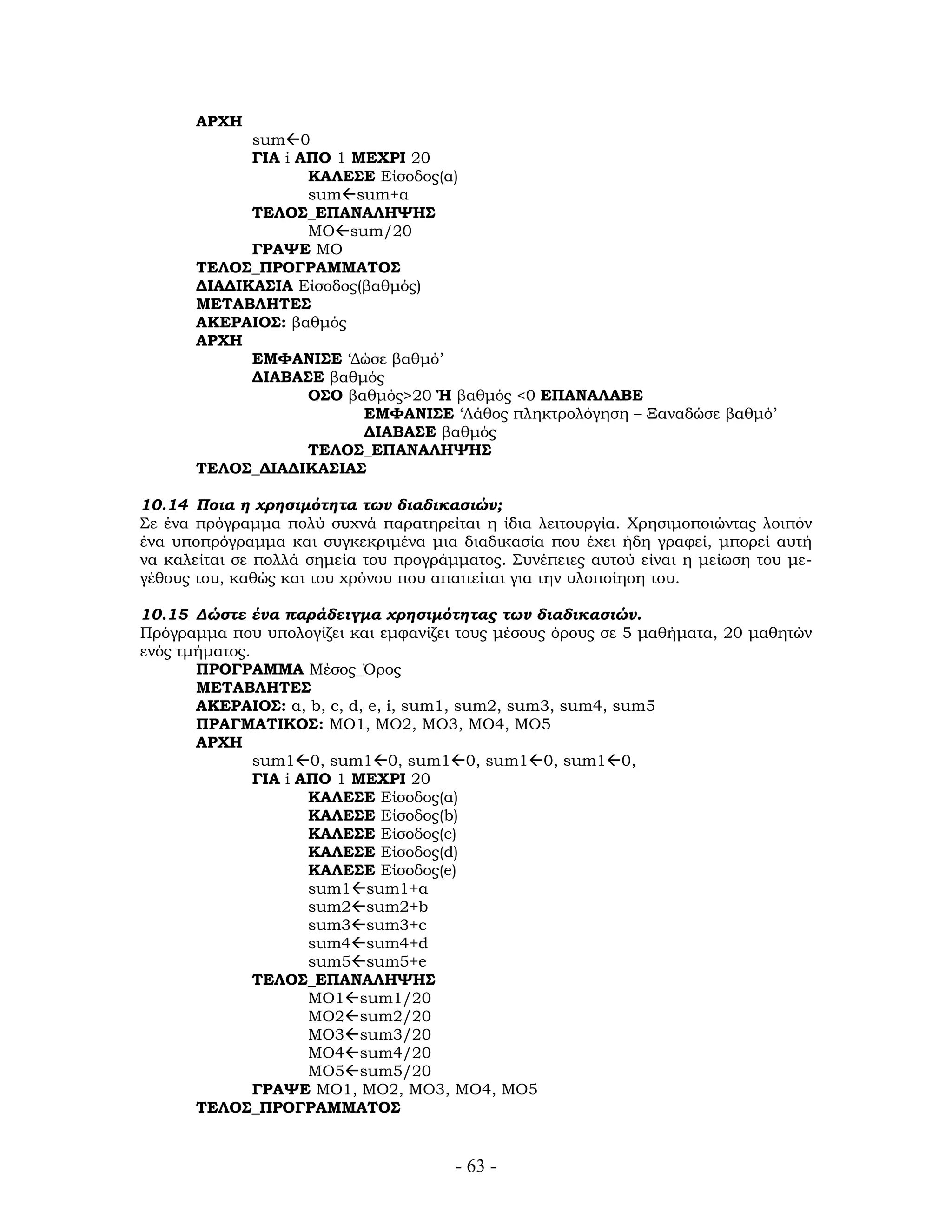 ΑΡΧΗ
sum 0
ΓΙΑ i ΑΠΟ 1 ΜΕΧΡΙ 20
ΚΑΛΕΣΕ Είσοδος(α)
sum sum+α
ΤΕΛΟΣ_ΕΠΑΝΑΛΗΨΗΣ
ΜΟ sum/20
ΓΡΑΨΕ ΜΟ
ΤΕΛΟΣ_ΠΡΟΓΡΑΜΜΑΤΟΣ
ΔΙΑΔΙΚΑΣΙΑ Είσοδος(βαθμός)
ΜΕΤΑΒΛΗΤΕΣ
ΑΚΕΡΑΙΟΣ: βαθμός
ΑΡΧΗ
ΕΜΦΑΝΙΣΕ ‘Δώσε βαθμό’
ΔΙΑΒΑΣΕ βαθμός
ΟΣΟ βαθμός>20 Ή βαθμός <0 ΕΠΑΝΑΛΑΒΕ
ΕΜΦΑΝΙΣΕ ‘Λάθος πληκτρολόγηση – Ξαναδώσε βαθμό’
ΔΙΑΒΑΣΕ βαθμός
ΤΕΛΟΣ_ΕΠΑΝΑΛΗΨΗΣ
ΤΕΛΟΣ_ΔΙΑΔΙΚΑΣΙΑΣ
10.14 Ποια η χρησιμότητα των διαδικασιών;
Σε ένα πρόγραμμα πολύ συχνά παρατηρείται η ίδια λειτουργία. Χρησιμοποιώντας λοιπόν
ένα υποπρόγραμμα και συγκεκριμένα μια διαδικασία που έχει ήδη γραφεί, μπορεί αυτή
να καλείται σε πολλά σημεία του προγράμματος. Συνέπειες αυτού είναι η μείωση του με-
γέθους του, καθώς και του χρόνου που απαιτείται για την υλοποίηση του.
10.15 Δώστε ένα παράδειγμα χρησιμότητας των διαδικασιών.
Πρόγραμμα που υπολογίζει και εμφανίζει τους μέσους όρους σε 5 μαθήματα, 20 μαθητών
ενός τμήματος.
ΠΡΟΓΡΑΜΜΑ Μέσος_Όρος
ΜΕΤΑΒΛΗΤΕΣ
ΑΚΕΡΑΙΟΣ: α, b, c, d, e, i, sum1, sum2, sum3, sum4, sum5
ΠΡΑΓΜΑΤΙΚΟΣ: ΜΟ1, ΜΟ2, ΜΟ3, ΜΟ4, ΜΟ5
ΑΡΧΗ
sum1 0, sum1 0, sum1 0, sum1 0, sum1 0,
ΓΙΑ i ΑΠΟ 1 ΜΕΧΡΙ 20
ΚΑΛΕΣΕ Είσοδος(α)
ΚΑΛΕΣΕ Είσοδος(b)
ΚΑΛΕΣΕ Είσοδος(c)
ΚΑΛΕΣΕ Είσοδος(d)
ΚΑΛΕΣΕ Είσοδος(e)
sum1 sum1+α
sum2 sum2+b
sum3 sum3+c
sum4 sum4+d
sum5 sum5+e
ΤΕΛΟΣ_ΕΠΑΝΑΛΗΨΗΣ
ΜΟ1 sum1/20
ΜΟ2 sum2/20
ΜΟ3 sum3/20
ΜΟ4 sum4/20
ΜΟ5 sum5/20
ΓΡΑΨΕ ΜΟ1, ΜΟ2, ΜΟ3, ΜΟ4, ΜΟ5
ΤΕΛΟΣ_ΠΡΟΓΡΑΜΜΑΤΟΣ
- 63 -
 