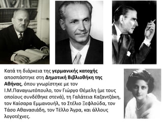 Κατά τη διάρκεια της γερμανικής κατοχής
αποσπάστηκε στη Δημοτική Βιβλιοθήκη της
Αθήνας, όπου γνωρίστηκε με τον
Ι.Μ.Παναγιωτόπουλο, τον Γιώργο Θέμελη (με τους
οποίους συνδέθηκε στενά), τη Γαλάτεια Καζαντζάκη,
τον Καίσαρα Εμμανουήλ, το Στέλιο Ξεφλούδα, τον
Τάσο Αθανασιάδη, τον Τέλλο Άγρα, και άλλους
λογοτέχνες.
 