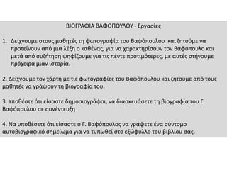 ΒΙΟΓΡΑΦΙΑ ΒΑΦΟΠΟΥΛΟΥ - Εργασίες
1. Δείχνουμε στους μαθητές τη φωτογραφία του Βαφόπουλου και ζητούμε να
προτείνουν από μια λέξη ο καθένας, για να χαρακτηρίσουν τον Βαφόπουλο και
μετά από συζήτηση ψηφίζουμε για τις πέντε προτιμότερες, με αυτές στήνουμε
πρόχειρα μιαν ιστορία.
2. Δείχνουμε τον χάρτη με τις φωτογραφίες του Βαφόπουλου και ζητούμε από τους
μαθητές να γράψουν τη βιογραφία του.
3. Υποθέστε ότι είσαστε δημοσιογράφοι, να διασκευάσετε τη βιογραφία του Γ.
Βαφόπουλου σε συνέντευξη
4. Να υποθέσετε ότι είσαστε ο Γ. Βαφόπουλος να γράψετε ένα σύντομο
αυτοβιογραφικό σημείωμα για να τυπωθεί στο εξώφυλλο του βιβλίου σας.
 