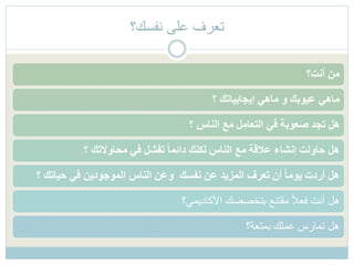 ‫نفسك؟‬ ‫على‬ ‫تعرف‬
‫أنت؟‬ ‫من‬
‫؟‬ ‫إيجابياتك‬ ‫ماهي‬ ‫و‬ ‫عيوبك‬ ‫ماهي‬
‫؟‬ ‫الناس‬ ‫مع‬ ‫التعامل‬ ‫في‬ ‫صعوبة‬ ‫تجد‬ ‫هل‬
‫؟‬ ‫محاوالتك‬ ‫في‬ ‫تفشل‬ ً‫ا‬‫دائم‬ ‫لكنك‬ ‫الناس‬ ‫مع‬ ‫عالقة‬ ‫إنشاء‬ ‫حاولت‬ ‫هل‬
‫؟‬ ‫حياتك‬ ‫في‬ ‫الموجودين‬ ‫الناس‬ ‫وعن‬ ‫نفسك‬ ‫عن‬ ‫المزيد‬ ‫تعرف‬ ‫أن‬ ً‫ا‬‫يوم‬ ‫أردت‬ ‫هل‬
‫األكاديمي؟‬ ‫بتخصصك‬ ‫مقتنع‬ ً‫ال‬‫فع‬ ‫أنت‬ ‫هل‬
‫بمتعة؟‬ ‫عملك‬ ‫تمارس‬ ‫هل‬
 