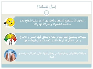 ‫لع‬ ‫بنجاح‬ ‫دراستها‬ ‫أو‬ ‫بها‬ ‫العمل‬ ‫الشخص‬ ‫يستطيع‬ ‫ال‬ ‫مجاالت‬‫دم‬
ً‫ا‬‫بتات‬ ‫لها‬ ‫قدراته‬ ‫و‬ ‫شخصيته‬ ‫مناسبة‬
‫ا‬ ‫و‬ ‫التميز‬ ‫فيها‬ ‫يحقق‬ ‫ال‬ ‫لكنه‬ ‫و‬ ‫بها‬ ‫العمل‬ ‫يستطيع‬ ‫مجاالت‬،‫البداع‬
‫معها‬ ‫طبيعته‬ ‫انسجام‬ ‫لعدم‬ ً‫ا‬‫نفسي‬ ‫ترهقه‬ ‫قد‬ ‫أعمال‬ ‫هي‬ ‫و‬
‫در‬ ‫المراتب‬ ‫أعلى‬ ‫فيها‬ ‫يحقق‬ ‫و‬ ،‫فيها‬ ‫يبدع‬ ‫و‬ ‫يتقنها‬ ‫مجاالت‬‫و‬ ‫اسة‬
ً‫ال‬‫عم‬
‫نفسك؟‬ ‫إسأل‬!
 