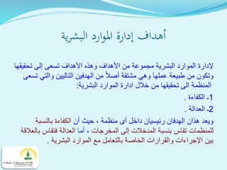 ‫ية‬‫ر‬‫البش‬ ‫ارد‬‫و‬‫امل‬ ‫إدارة‬ ‫أهداف‬
‫األ‬ ‫من‬ ‫مجموعة‬ ‫البشرية‬ ‫الموارد‬ ‫إلدارة‬‫األ‬ ‫وهذه‬ ‫هداف‬‫تسعى‬ ‫هداف‬‫إ‬‫تحقيقها‬ ‫لى‬
‫مشتقة‬ ‫وهي‬ ‫عملها‬ ‫طبيعة‬ ‫من‬ ‫وتكون‬‫أ‬‫تس‬ ‫والتي‬ ‫التاليين‬ ‫الهدفين‬ ‫من‬ ‫صال‬‫عى‬
‫البشرية‬ ‫الموارد‬ ‫ادارة‬ ‫خالل‬ ‫من‬ ‫تحقيقها‬ ‫الى‬ ‫المنظمة‬:
1‫الكفاءة‬ ‫ـ‬.
2‫العدالة‬ ‫ـ‬.
‫داخل‬ ‫رئيسيان‬ ‫الهدفان‬ ‫هذان‬ ‫ويعد‬‫أ‬‫أن‬ ‫حيث‬ ، ‫منظمة‬ ‫ى‬‫بالنسبة‬ ‫الكفاءة‬
‫المخرجات‬ ‫إلى‬ ‫المدخالت‬ ‫بنسبة‬ ‫تقاس‬ ‫للمنظمات‬‫أما‬ ،‫بالعالق‬ ‫فتقاس‬ ‫العدالة‬‫ة‬
‫البشرية‬ ‫الموارد‬ ‫مع‬ ‫بالتعامل‬ ‫الخاصة‬ ‫والقرارات‬ ‫اإلجراءات‬ ‫بين‬.
 