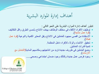 ‫ية‬‫ر‬‫البش‬ ‫ارد‬‫و‬‫امل‬ ‫إدارة‬ ‫أهداف‬
‫التالي‬ ‫النحو‬ ‫على‬ ‫البشرية‬ ‫الموارد‬ ‫إدارة‬ ‫أهداف‬ ‫تتبلور‬:
‫ا‬ ‫واقل‬ ‫الطرق‬ ‫بأحسن‬ ‫االنتاج‬ ‫بهدف‬ ‫الوظائف‬ ‫مختلف‬ ‫في‬ ‫االكفاء‬ ‫االفراد‬ ‫توظيف‬‫لتكاليف‬
(‫منتجة‬ ‫عمل‬ ‫قوة‬.)
‫والنوعية‬ ‫الكمية‬ ‫المعاير‬ ‫وفق‬ ‫االنتاج‬ ‫في‬ ‫للعاملين‬ ‫مجهود‬ ‫اقصى‬ ‫من‬ ‫االستفادة‬(‫عمل‬ ‫قوة‬
‫فعالة‬.)
‫المنظمة‬ ‫داخل‬ ‫لإلفراد‬ ‫والوالء‬ ‫االنتماء‬ ‫تحقيق‬.
‫العاملين‬ ‫قدرات‬ ‫تنمية‬.
‫المادية‬ ‫ومكاسبهم‬ ‫انتاجيتهم‬ ‫من‬ ‫تزيد‬ ‫جديدة‬ ‫ظروف‬ ‫في‬ ‫العاملين‬ ‫وضع‬(‫مع‬ ‫التعامل‬
‫االزمات‬.)
‫وصحي‬ ‫اجتماعي‬ ‫ضمان‬ ‫وجود‬ ‫وكذلك‬ ‫جديدة‬ ‫عمل‬ ‫فرص‬ ‫وجود‬.....
 