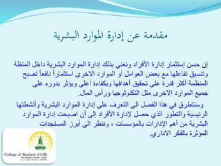 ‫ية‬‫ر‬‫البش‬ ‫ارد‬‫و‬‫امل‬ ‫إدارة‬ ‫عن‬ ‫مقدمة‬
‫إ‬‫ن‬‫حسن‬‫إ‬‫ستثمار‬‫إدارة‬‫األ‬‫بذلك‬ ‫ونعني‬ ‫فراد‬‫إد‬‫المنظة‬ ‫داخل‬ ‫البشرية‬ ‫الموارد‬ ‫ارة‬
‫العوامل‬ ‫بعض‬ ‫مع‬ ‫تفاعلها‬ ‫وتنسيق‬‫أو‬‫استثمارا‬ ‫االخرى‬ ‫الموارد‬‫نافعا‬‫تص‬‫بح‬
‫المنظمة‬‫أك‬‫تحقيق‬ ‫على‬ ‫قدرة‬ ‫ثر‬‫أه‬‫وبكفاءة‬ ‫دافها‬‫أع‬‫على‬ ‫بدوره‬ ‫ويؤثر‬ ‫لى‬
‫ور‬ ‫التكنولوجيا‬ ‫مثل‬ ‫االخرى‬ ‫الموارد‬ ‫جميع‬‫أس‬‫المال‬.
‫الى‬ ‫الفصل‬ ‫هذا‬ ‫في‬ ‫وسنتطرق‬‫ال‬‫على‬ ‫تعرف‬‫إ‬‫وأنشطتها‬ ‫البشرية‬ ‫الموارد‬ ‫دارة‬
‫األ‬ ‫إلدارة‬ ‫حصل‬ ‫الذي‬ ‫والتطور‬ ‫الرئيسية‬‫فراد‬‫إ‬‫لى‬‫أن‬‫اصبحت‬‫إ‬‫الموارد‬ ‫دارة‬
‫البشرية‬‫أ‬ ‫من‬‫هم‬‫بالمؤسسات‬ ‫اإلدارات‬،‫الى‬ ‫وننظر‬‫أ‬‫المستجدات‬ ‫برز‬
‫االداري‬ ‫بالفكر‬ ‫المؤثرة‬.
 