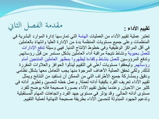 ‫الثاين‬ ‫الفصل‬ ‫مقدمة‬ ‫تقييم‬‫األداء‬:
‫العمليات‬ ‫من‬ ‫األداء‬ ‫تقييم‬ ‫عملية‬ ‫تعتبر‬‫الهامة‬‫ف‬ ‫البشرية‬ ‫الموارد‬ ‫إدارة‬ ‫تمارسها‬ ‫التي‬‫ي‬
‫بالعاملين‬ ‫وانتهاء‬ ‫العليا‬ ‫اإلدارة‬ ‫من‬ ‫بدء‬ ‫المنظمة‬ ‫مستويات‬ ‫جميع‬ ‫وعلى‬ ‫المنظمات‬
‫الدنيا‬ ‫اإلنتاج‬ ‫خطوط‬ ‫وفي‬ ‫الوظيفية‬ ‫المراكز‬ ‫أقل‬ ‫في‬,‫وسيلة‬ ‫فهي‬‫اإلدارات‬ ‫تدفع‬
‫بحيوية‬ ‫للعمل‬‫رؤسائهم‬ ‫قبل‬ ‫من‬ ‫مستمر‬ ‫بشكل‬ ‫العاملين‬ ‫أداء‬ ‫مراقبة‬ ‫نتيجة‬ ‫ونشاط‬,
‫المرؤوسين‬ ‫وتدفع‬‫أمام‬ ‫المنتجين‬ ‫العاملين‬ ‫بمظهر‬ ‫ليظهروا‬ ‫وكفاءة‬ ‫بنشاط‬ ‫للعمل‬
‫رؤسائهم‬,‫المقر‬ ‫والعالوات‬ ‫الحوافز‬ ‫لينالوا‬ ‫التقييم‬ ‫في‬ ‫أعلى‬ ‫مستويات‬ ‫وليحققوا‬‫رة‬
‫لذلك‬,‫نظامي‬ ‫بشكل‬ ‫معها‬ ‫التعامل‬ ‫يجب‬ ‫منها‬ ‫المرجوة‬ ‫األهداف‬ ‫العملية‬ ‫تحقق‬ ‫ولكي‬
‫ويمثل‬ ‫النتائج‬ ‫من‬ ‫تستفيد‬ ‫أن‬ ‫الممكن‬ ‫من‬ ‫التي‬ ‫األطراف‬ ‫جميع‬ ‫وبمشاركة‬ ‫ودقيق‬
‫لعملة‬ ‫أدائه‬ ‫بكيفية‬ ‫الفرد‬ ‫تعريف‬ ‫األداء‬ ‫تقييم‬,‫أدائ‬ ‫وتطوير‬ ‫لتحسين‬ ‫خطه‬ ‫وعمل‬‫في‬ ‫ه‬
‫االحيان‬ ‫من‬ ‫كثير‬,‫للفرد‬ ‫يوضح‬ ‫فأنه‬ ‫صحيحة‬ ‫بصورة‬ ‫األداء‬ ‫تقييم‬ ‫يطبق‬ ‫وعندما‬
‫الحالي‬ ‫أدائه‬ ‫مستوى‬,‫المستقبلية‬ ‫المهام‬ ‫واتجاهات‬ ‫الفرد‬ ‫جهد‬ ‫مستوى‬ ‫في‬ ‫يؤثر‬ ‫وقد‬
‫التقيي‬ ‫لعملية‬ ‫النهائية‬ ‫صحيحة‬ ‫بطريقة‬ ‫األداء‬ ‫لتحسين‬ ‫المبذولة‬ ‫الجهود‬ ‫وتدعيم‬‫م‬.
 
