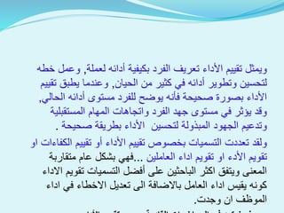 ‫لعملة‬ ‫أدائه‬ ‫بكيفية‬ ‫الفرد‬ ‫تعريف‬ ‫األداء‬ ‫تقييم‬ ‫ويمثل‬,‫خطه‬ ‫وعمل‬
‫الحيان‬ ‫من‬ ‫كثير‬ ‫في‬ ‫أدائه‬ ‫وتطوير‬ ‫لتحسين‬,‫تقيي‬ ‫يطبق‬ ‫وعندما‬‫م‬
‫الحالي‬ ‫أدائه‬ ‫مستوى‬ ‫للفرد‬ ‫يوضح‬ ‫فأنه‬ ‫صحيحة‬ ‫بصورة‬ ‫األداء‬,
‫المستقبلية‬ ‫المهام‬ ‫واتجاهات‬ ‫الفرد‬ ‫جهد‬ ‫مستوى‬ ‫في‬ ‫يؤثر‬ ‫وقد‬
‫صحيحة‬ ‫بطريقة‬ ‫األداء‬ ‫لتحسين‬ ‫المبذولة‬ ‫الجهود‬ ‫وتدعيم‬.
‫الكفاءات‬ ‫تقييم‬ ‫أو‬ ‫األداء‬ ‫تقييم‬ ‫بخصوص‬ ‫التسميات‬ ‫تعددت‬ ‫ولقد‬‫او‬
‫العاملين‬ ‫اداء‬ ‫تقويم‬ ‫او‬ ‫األدء‬ ‫تقويم‬...‫متقاربة‬ ‫عام‬ ‫بشكل‬ ‫فهي‬
‫اال‬ ‫تقويم‬ ‫التسميات‬ ‫أفضل‬ ‫على‬ ‫الباحثين‬ ‫اكثر‬ ‫ويتفق‬ ‫المعنى‬‫داء‬
‫اداء‬ ‫في‬ ‫االخطاء‬ ‫تعديل‬ ‫الى‬ ‫باالضافة‬ ‫العامل‬ ‫اداء‬ ‫يقيس‬ ‫كونه‬
‫وجدت‬ ‫ان‬ ‫الموظف‬.
 