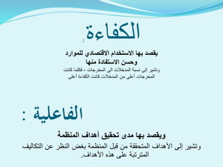 ‫الفاعلية‬:
‫مدى‬ ‫بها‬ ‫ويقصد‬‫تحقيق‬‫المنظمة‬ ‫أهداف‬
‫و‬‫التكاليف‬ ‫عن‬ ‫النظر‬ ‫بغض‬ ‫المنظمة‬ ‫قبل‬ ‫من‬ ‫المتحققة‬ ‫األهداف‬ ‫إلى‬ ‫تشير‬
‫األهداف‬ ‫هذه‬ ‫على‬ ‫المترتبة‬.
‫الكفاءة‬:
‫للموارد‬ ‫االقتصادي‬ ‫االستخدام‬ ‫بها‬ ‫يقصد‬
‫منها‬ ‫االستفادة‬ ‫وحسن‬
‫و‬‫تشير‬‫إ‬‫كانت‬ ‫فكلما‬ ، ‫المخرجات‬ ‫الى‬ ‫المدخالت‬ ‫نسبة‬ ‫لى‬
‫كانت‬ ‫المدخالت‬ ‫من‬ ‫أعلى‬ ‫المخرجات‬‫ال‬‫أعلى‬ ‫كفاءة‬
 