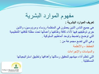 ‫البشرية‬ ‫الموارد‬ ‫مفهوم‬
‫البشرية‬ ‫الموارد‬ ‫تعريف‬:
‫والذين‬ ،‫ومرؤوسين‬ ‫رؤساء‬ ‫المنظمة‬ ‫في‬ ‫يعملون‬ ‫الذين‬ ‫الناس‬ ‫جميع‬ ‫هي‬
‫التنظي‬ ‫ثقافتها‬ ‫مظلة‬ ‫تحت‬ ‫وأعمالها‬ ‫وظائفها‬ ‫كافة‬ ‫ألداء‬ ‫فيها‬ ‫توظيفهم‬ ‫جرى‬‫مية‬
‫السلوكية‬ ‫أنماطهم‬ ‫وتوحد‬ ‫وتضبط‬ ‫توضح‬ ‫التي‬.
‫من‬ ‫مجموعة‬ ‫تضع‬ ‫التي‬ ‫وهي‬:
‫الخطط‬-‫واألنظمة‬
‫واإلجراءات‬ ‫والسياسات‬
‫استراتيجياتها‬ ‫وتطبيق‬ ‫وأهدافها‬ ‫رسالتها‬ ‫لتحقيق‬ ‫مهامهم‬ ‫أداء‬ ‫تنظم‬ ‫التي‬
‫المستقبلية‬.
 