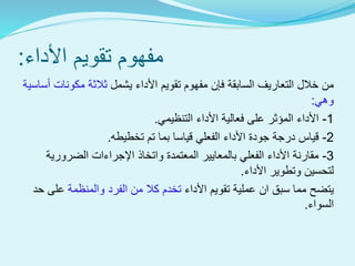 ‫األداء‬ ‫تقويم‬ ‫مفهوم‬:
‫ف‬ ‫السابقة‬ ‫التعاريف‬ ‫خالل‬ ‫من‬‫إ‬‫األ‬ ‫تقويم‬ ‫مفهوم‬ ‫ن‬‫يشمل‬ ‫داء‬‫أساس‬ ‫مكونات‬ ‫ثالثة‬‫ية‬
‫وهي‬:
1-‫التنظيمي‬ ‫األداء‬ ‫فعالية‬ ‫على‬ ‫المؤثر‬ ‫األداء‬.
2-‫تخطيطه‬ ‫تم‬ ‫بما‬ ‫قياسا‬ ‫الفعلي‬ ‫األداء‬ ‫جودة‬ ‫درجة‬ ‫قياس‬.
3-‫الضرورية‬ ‫اإلجراءات‬ ‫واتخاذ‬ ‫المعتمدة‬ ‫بالمعايير‬ ‫الفعلي‬ ‫األداء‬ ‫مقارنة‬
‫األداء‬ ‫وتطوير‬ ‫لتحسين‬.
‫األداء‬ ‫تقويم‬ ‫عملية‬ ‫ان‬ ‫سبق‬ ‫مما‬ ‫يتضح‬‫والمنظمة‬ ‫الفرد‬ ‫من‬ ‫كال‬ ‫تخدم‬‫حد‬ ‫على‬
‫السواء‬.
 