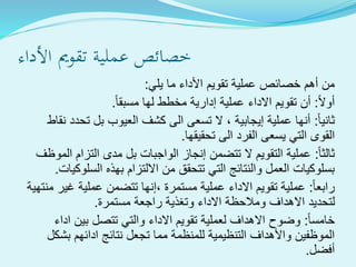 ‫األ‬ ‫تقومي‬ ‫ةية‬‫ل‬‫عم‬ ‫خصائص‬‫داء‬
‫األ‬ ‫تقويم‬ ‫عملية‬ ‫خصائص‬ ‫أهم‬ ‫من‬‫ما‬ ‫داء‬‫يلي‬:
‫أوال‬:‫مسبقا‬ ‫لها‬ ‫مخطط‬ ‫إدارية‬ ‫عملية‬ ‫االداء‬ ‫تقويم‬ ‫أن‬.
‫ثانيا‬:‫نقاط‬ ‫تحدد‬ ‫بل‬ ‫العيوب‬ ‫كشف‬ ‫الى‬ ‫تسعى‬ ‫ال‬ ، ‫إيجابية‬ ‫عملية‬ ‫أنها‬
‫تحقيقها‬ ‫الى‬ ‫الفرد‬ ‫يسعى‬ ‫التي‬ ‫القوى‬.
‫ثالثا‬:‫الموظف‬ ‫التزام‬ ‫مدى‬ ‫بل‬ ‫الواجبات‬ ‫إنجاز‬ ‫تتضمن‬ ‫ال‬ ‫التقويم‬ ‫عملية‬
‫السلوكيات‬ ‫بهذه‬ ‫االلتزام‬ ‫من‬ ‫تتحقق‬ ‫التي‬ ‫والنتائج‬ ‫العمل‬ ‫بسلوكيات‬.
‫رابعا‬:‫منته‬ ‫غير‬ ‫عملية‬ ‫تتضمن‬ ‫،إنها‬ ‫مستمرة‬ ‫عملية‬ ‫االداء‬ ‫تقويم‬ ‫عملية‬‫ية‬
‫مستمرة‬ ‫راجعة‬ ‫وتغذية‬ ‫االداء‬ ‫ومالحظة‬ ‫االهداف‬ ‫لتحديد‬.
‫خامسا‬:‫اداء‬ ‫بين‬ ‫تتصل‬ ‫والتي‬ ‫االداء‬ ‫تقويم‬ ‫لعملية‬ ‫االهداف‬ ‫وضوح‬
‫بشكل‬ ‫ادائهم‬ ‫نتائج‬ ‫تجعل‬ ‫مما‬ ‫للمنظمة‬ ‫التنظيمية‬ ‫واألهداف‬ ‫الموظفين‬
‫أفضل‬.
 