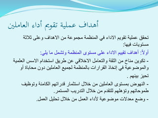 ‫العاملني‬ ‫أداء‬ ‫تقومي‬ ‫ةية‬‫ل‬‫عم‬ ‫أهداف‬
‫ثالثة‬ ‫وعلى‬ ‫االهداف‬ ‫من‬ ‫مجموعة‬ ‫المنظمة‬ ‫في‬ ‫االداء‬ ‫تقويم‬ ‫عملية‬ ‫تحقق‬
‫فيها‬ ‫مستويات‬:
‫أوال‬:‫يلي‬ ‫ما‬ ‫وتشمل‬ ‫المنظمة‬ ‫مستوى‬ ‫على‬ ‫االداء‬ ‫تقييم‬ ‫أهداف‬:
-‫تكوين‬‫العلمية‬ ‫االسس‬ ‫استخدام‬ ‫طريق‬ ‫عن‬ ‫االخالقي‬ ‫والتعامل‬ ‫الثقة‬ ‫من‬ ‫مناخ‬
‫محاباة‬ ‫دون‬ ‫العاملين‬ ‫لجميع‬ ‫بالمنظمة‬ ‫القرارات‬ ‫إتخاذ‬ ‫في‬ ‫والموضوعية‬‫أ‬‫و‬
‫بينهم‬ ‫تحيز‬.
-‫وتوظيف‬ ‫الكامنة‬ ‫قدراتهم‬ ‫استثمار‬ ‫خالل‬ ‫من‬ ‫العاملين‬ ‫بمستوى‬ ‫النهوض‬
‫التدريب‬ ‫خالل‬ ‫من‬ ‫للتقدم‬ ‫وتؤهلهم‬ ‫طموحاتهم‬‫المستمر‬.
-‫العمل‬ ‫تحليل‬ ‫خالل‬ ‫من‬ ‫العمل‬ ‫ألداء‬ ‫موضوعية‬ ‫معدالت‬ ‫وضع‬.
 
