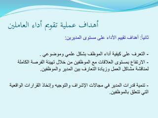 ‫العاملني‬ ‫أداء‬ ‫تقومي‬ ‫ةية‬‫ل‬‫عم‬ ‫أهداف‬
‫ثانيا‬:‫المديرين‬ ‫مستوى‬ ‫على‬ ‫األداء‬ ‫تقييم‬ ‫أهداف‬:
-‫وموضوعي‬ ‫علمي‬ ‫بشكل‬ ‫الموظف‬ ‫أداء‬ ‫كيفية‬ ‫على‬ ‫التعرف‬.
-‫الكاملة‬ ‫الفرصة‬ ‫تهيئة‬ ‫خالل‬ ‫من‬ ‫الموظفين‬ ‫مع‬ ‫العالقات‬ ‫بمستوى‬ ‫االرتفاع‬
‫والموظفين‬ ‫المدير‬ ‫بين‬ ‫التعارف‬ ‫وزيادة‬ ‫العمل‬ ‫مشاكل‬ ‫لمناقشة‬.
-‫الواقعية‬ ‫القرارات‬ ‫وإتخاذ‬ ‫والتوجيه‬ ‫اإلشراف‬ ‫مجاالت‬ ‫في‬ ‫المدير‬ ‫قدرات‬ ‫تنمية‬
‫بالموظفين‬ ‫تتعلق‬ ‫التي‬.
 