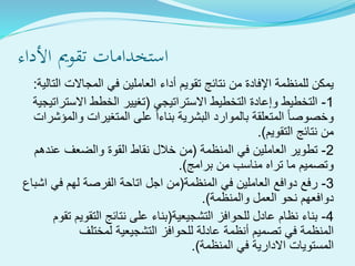 ‫األداء‬ ‫تقومي‬ ‫استخدامات‬
‫التالي‬ ‫المجاالت‬ ‫في‬ ‫العاملين‬ ‫أداء‬ ‫تقويم‬ ‫نتائج‬ ‫من‬ ‫اإلفادة‬ ‫للمنظمة‬ ‫يمكن‬‫ة‬:
1-‫االستراتيجي‬ ‫التخطيط‬ ‫وإعادة‬ ‫التخطيط‬(‫االستراتيج‬ ‫الخطط‬ ‫تغيير‬‫ية‬
‫والمؤش‬ ‫المتغيرات‬ ‫على‬ ‫بناءا‬ ‫البشرية‬ ‫بالموارد‬ ‫المتعلقة‬ ‫وخصوصا‬‫رات‬
‫التقويم‬ ‫نتائج‬ ‫من‬.)
2-‫المنظمة‬ ‫في‬ ‫العاملين‬ ‫تطوير‬(‫عندهم‬ ‫والضعف‬ ‫القوة‬ ‫نقاط‬ ‫خالل‬ ‫من‬
‫برامج‬ ‫من‬ ‫مناسب‬ ‫تراه‬ ‫ما‬ ‫وتصميم‬.)
3-‫المنظمة‬ ‫في‬ ‫العاملين‬ ‫دوافع‬ ‫رفع‬(‫اشباع‬ ‫في‬ ‫لهم‬ ‫الفرصة‬ ‫اتاحة‬ ‫اجل‬ ‫من‬
‫والمنظمة‬ ‫العمل‬ ‫نحو‬ ‫دوافعهم‬.)
4-‫التشجيعية‬ ‫للحوافز‬ ‫عادل‬ ‫نظام‬ ‫بناء‬(‫تقوم‬ ‫التقويم‬ ‫نتائج‬ ‫على‬ ‫بناء‬
‫لمختلف‬ ‫التشجيعية‬ ‫للحوافز‬ ‫عادلة‬ ‫أنظمة‬ ‫تصميم‬ ‫في‬ ‫المنظمة‬
‫المنظمة‬ ‫في‬ ‫االدارية‬ ‫المستويات‬.)
 