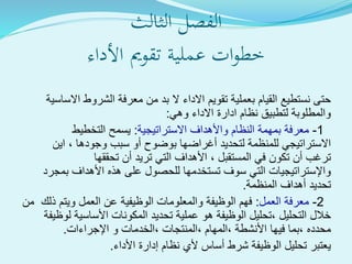 ‫الفصل‬‫الثالث‬
‫ةية‬‫ل‬‫عم‬ ‫ات‬‫و‬‫خط‬‫تقومي‬‫األداء‬
‫القيام‬ ‫نستطيع‬ ‫حتى‬‫بعملية‬‫تقويم‬‫االساسية‬ ‫الشروط‬ ‫معرفة‬ ‫من‬ ‫بد‬ ‫ال‬ ‫االداء‬
‫االداء‬ ‫ادارة‬ ‫نظام‬ ‫لتطبيق‬ ‫والمطلوبة‬‫وهي‬:
1-‫االستراتيجية‬ ‫واألهداف‬ ‫النظام‬ ‫بمهمة‬ ‫معرفة‬:‫التخطيط‬ ‫يسمح‬
‫سبب‬ ‫أو‬ ‫بوضوح‬ ‫أغراضها‬ ‫لتحديد‬ ‫للمنظمة‬ ‫االستراتيجي‬‫وجودها‬‫اين‬ ،
‫في‬ ‫تكون‬ ‫أن‬ ‫ترغب‬‫المستقبل‬‫تحققها‬ ‫أن‬ ‫تريد‬ ‫التي‬ ‫األهداف‬ ،
‫بمجرد‬ ‫األهداف‬ ‫هذه‬ ‫على‬ ‫للحصول‬ ‫تستخدمها‬ ‫سوف‬ ‫التي‬ ‫واإلستراتيجيات‬
‫المنظمة‬ ‫أهداف‬ ‫تحديد‬.
2-‫العمل‬ ‫معرفة‬:‫من‬ ‫ذلك‬ ‫ويتم‬ ‫العمل‬ ‫عن‬ ‫الوظيفية‬ ‫والمعلومات‬ ‫الوظيفة‬ ‫فهم‬
‫خالل‬‫التحليل‬‫لوظيف‬ ‫األساسية‬ ‫المكونات‬ ‫تحديد‬ ‫عملية‬ ‫هو‬ ‫الوظيفة‬ ‫،تحليل‬‫ة‬
‫محدده‬‫فيها‬ ‫،بما‬‫،المنتجات‬ ‫،المهام‬ ‫األنشطة‬‫اإلجراءات‬ ‫و‬ ‫،الخدمات‬.
‫األداء‬ ‫إدارة‬ ‫نظام‬ ‫ألي‬ ‫أساس‬ ‫شرط‬ ‫الوظيفة‬ ‫تحليل‬ ‫يعتبر‬.
 