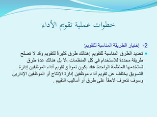 ‫ةية‬‫ل‬‫عم‬ ‫ات‬‫و‬‫خط‬‫تقومي‬‫األداء‬
2-‫المناسبة‬ ‫الطريقة‬ ‫إختيار‬‫للتقويم‬:
‫للتقويم‬ ‫المناسبة‬ ‫الطرق‬ ‫تحديد‬:‫وق‬ ‫للتقويم‬ ٌ‫ة‬‫كثير‬ ‫طرق‬ ‫هنالك‬‫تصلح‬ ‫ال‬ ‫د‬
‫طرق‬ ‫عدة‬ ‫هنالك‬ ‫بل‬ ‫،ال‬ ‫المنظمات‬ ‫كل‬ ‫في‬ ‫لالستخدام‬ ‫محددة‬ ‫طريقة‬
‫إد‬ ‫الموظفين‬ ‫أداء‬ ‫تقويم‬ ‫نموذج‬ ‫يكون‬ ‫،فقد‬ ‫الواحدة‬ ‫المنظمة‬ ‫تستخدمها‬‫ارة‬
‫الموظفين‬ ‫أو‬ ‫اإلنتاج‬ ‫إدارة‬ ‫موظفين‬ ‫أداء‬ ‫تقويم‬ ‫عن‬ ‫يختلف‬ ‫التسويق‬‫اإلدارين‬
‫التقييم‬ ‫أساليب‬ ‫أو‬ ‫طرق‬ ‫على‬ ‫الحقا‬ ‫نتعرف‬ ‫وسوف‬.
 