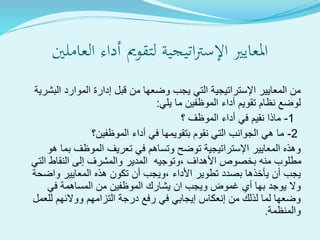 ‫ةية‬‫ج‬‫ةي‬‫ت‬‫ا‬‫رت‬‫اإلس‬ ‫املعايري‬‫لتقومي‬‫العاملني‬ ‫أداء‬
‫البشرية‬ ‫الموارد‬ ‫إدارة‬ ‫قبل‬ ‫من‬ ‫وضعها‬ ‫يجب‬ ‫التي‬ ‫اإلستراتيجية‬ ‫المعايير‬ ‫من‬
‫نظام‬ ‫لوضع‬‫تقويم‬‫يلي‬ ‫ما‬ ‫الموظفين‬ ‫أداء‬:
1-‫؟‬ ‫الموظف‬ ‫أداء‬ ‫في‬ ‫نقيم‬ ‫ماذا‬
2-‫الموظفين؟‬ ‫أداء‬ ‫في‬ ‫بتقويمها‬ ‫نقوم‬ ‫التي‬ ‫الجوانب‬ ‫هي‬ ‫ما‬
‫هو‬ ‫بما‬ ‫الموظف‬ ‫تعريف‬ ‫في‬ ‫وتساهم‬ ‫توضح‬ ‫اإلستراتيجية‬ ‫المعايير‬ ‫وهذه‬
‫التي‬ ‫النقاط‬ ‫إلى‬ ‫والمشرف‬ ‫المدير‬ ‫،وتوجيه‬ ‫األهداف‬ ‫بخصوص‬ ‫منه‬ ‫مطلوب‬
‫واضحة‬ ‫المعايير‬ ‫هذه‬ ‫تكون‬ ‫أن‬ ‫،ويجب‬ ‫األداء‬ ‫تطوير‬ ‫بصدد‬ ‫يأخذها‬ ‫أن‬ ‫يجب‬
‫في‬ ‫المساهمة‬ ‫من‬ ‫الموظفين‬ ‫يشارك‬ ‫ان‬ ‫ويجب‬ ‫غموض‬ ‫أي‬ ‫بها‬ ‫يوجد‬ ‫وال‬
‫للعمل‬ ‫ووالئهم‬ ‫التزامهم‬ ‫درجة‬ ‫رفع‬ ‫في‬ ‫إيجابي‬ ‫إنعكاس‬ ‫من‬ ‫لذلك‬ ‫لما‬ ‫وضعها‬
‫والمنظمة‬.
 