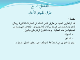 ‫ابع‬‫ر‬‫ال‬ ‫الفصل‬
‫األداء‬ ‫تقومي‬ ‫طرق‬
‫مقدمة‬:
‫ويمكن‬ ‫األخيرة‬ ‫السنوات‬ ‫في‬ ‫األداء‬ ‫قياس‬ ‫طرق‬ ‫من‬ ‫العديد‬ ‫تطوير‬ ‫تم‬ ‫لقد‬
‫للمديرين‬‫إستخدامها‬‫يسعون‬ ‫التي‬ ‫األهداف‬ ‫وفق‬ ‫العاملين‬ ‫أداء‬ ‫تقويم‬ ‫في‬
‫هذه‬ ‫من‬ ‫لتحقيقها‬‫العملية‬‫الطرق‬ ‫وهذه‬ ،‫تركزعلى‬‫جانبين‬:
-‫السلوك‬
-‫النتائج‬
‫العمل‬ ‫تحقيق‬ ‫على‬ ‫الموظف‬ ‫استطاعة‬ ‫هي‬ ‫اخرى‬ ‫وبطريقة‬‫وإنجازه‬.
 