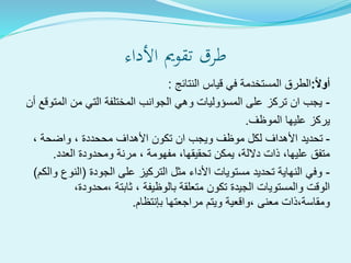 ‫األداء‬ ‫تقومي‬ ‫طرق‬
ً‫ال‬‫أو‬:‫النتائج‬ ‫قياس‬ ‫في‬ ‫المستخدمة‬ ‫الطرق‬:
-‫أن‬ ‫المتوقع‬ ‫من‬ ‫التي‬ ‫المختلفة‬ ‫الجوانب‬ ‫وهي‬ ‫المسؤوليات‬ ‫على‬ ‫تركز‬ ‫ان‬ ‫يجب‬
‫الموظف‬ ‫عليها‬ ‫يركز‬.
-، ‫واضحة‬ ، ‫مححددة‬ ‫األهداف‬ ‫تكون‬ ‫ان‬ ‫ويجب‬ ‫موظف‬ ‫لكل‬ ‫األهداف‬ ‫تحديد‬
‫العدد‬ ‫ومحدودة‬ ‫مرنة‬ ، ‫مفهومة‬ ،‫تحقيقها‬ ‫يمكن‬ ،‫داللة‬ ‫ذات‬ ،‫عليها‬ ‫متفق‬.
-‫الجودة‬ ‫على‬ ‫التركيز‬ ‫مثل‬ ‫األداء‬ ‫مستويات‬ ‫تحديد‬ ‫النهاية‬ ‫وفي‬(‫والكم‬ ‫النوع‬)
،‫،محدودة‬ ‫ثابتة‬ ، ‫بالوظيفة‬ ‫متعلقة‬ ‫تكون‬ ‫الجيدة‬ ‫والمستويات‬ ‫الوقت‬
‫بإنتظام‬ ‫مراجعتها‬ ‫ويتم‬ ‫،واقعية‬ ‫معنى‬ ‫ومقاسة،ذات‬.
 