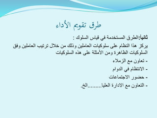 ‫األداء‬ ‫تقومي‬ ‫طرق‬
ً‫ا‬‫ثاني‬:‫السلوك‬ ‫قياس‬ ‫في‬ ‫المستخدمة‬ ‫الطرق‬:
‫وفق‬ ‫العاملين‬ ‫ترتيب‬ ‫خالل‬ ‫من‬ ‫وذلك‬ ‫العاملين‬ ‫سلوكيات‬ ‫على‬ ‫النظام‬ ‫هذا‬ ‫يركز‬
‫السلوكيات‬ ‫هذه‬ ‫على‬ ‫األمثلة‬ ‫ومن‬ ‫الظاهرة‬ ‫السلوكيات‬
-‫الزمالء‬ ‫مع‬ ‫تعاون‬
-‫الدوام‬ ‫في‬ ‫االنتظام‬
-‫االجتماعات‬ ‫حضور‬
-‫العليا‬ ‫االدارة‬ ‫مع‬ ‫التعاون‬.........‫الخ‬.
 