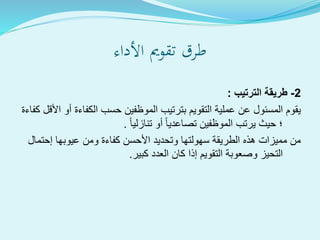 ‫األداء‬ ‫تقومي‬ ‫طرق‬
2-‫الترتيب‬ ‫طريقة‬:
‫الكفاءة‬ ‫حسب‬ ‫الموظفين‬ ‫بترتيب‬ ‫التقويم‬ ‫عملية‬ ‫عن‬ ‫المسئول‬ ‫يقوم‬‫كفاءة‬ ‫األقل‬ ‫أو‬
‫تنازليا‬ ‫أو‬ ‫تصاعديا‬ ‫الموظفين‬ ‫يرتب‬ ‫حيث‬ ‫؛‬.
‫إحت‬ ‫عيوبها‬ ‫ومن‬ ‫كفاءة‬ ‫األحسن‬ ‫وتحديد‬ ‫سهولتها‬ ‫الطريقة‬ ‫هذه‬ ‫مميزات‬ ‫من‬‫مال‬
‫كبير‬ ‫العدد‬ ‫كان‬ ‫إذا‬ ‫التقويم‬ ‫وصعوبة‬ ‫التحيز‬.
 