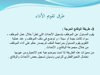 ‫األداء‬ ‫تقومي‬ ‫طرق‬
3-‫الحرجة‬ ‫الوقائع‬ ‫طريقة‬:
‫المو‬ ‫عمل‬ ‫خالل‬ ‫تطرأ‬ ‫التي‬ ‫األحداث‬ ‫بتسجيل‬ ‫الموظف‬ ‫عن‬ ‫المسئول‬ ‫يقوم‬، ‫ظف‬
‫عملية‬ ‫عند‬ ‫و‬ ‫الموظف‬ ‫ملف‬ ‫في‬ ‫توضع‬ ‫و‬ ، ‫سيئة‬ ‫أو‬ ‫جيدة‬ ‫كانت‬ ‫سواء‬
‫الم‬ ‫أداء‬ ‫على‬ ‫حكم‬ ‫يصدر‬ ‫ثم‬ ‫الملف‬ ‫بمراجعة‬ ‫المسئول‬ ‫يقوم‬ ‫التقويم‬‫وظف‬
‫األحداث‬ ‫و‬ ‫الوقائع‬ ‫مجموعة‬ ‫خالل‬ ‫من‬.
‫عيوبها‬ ‫االنحيازومن‬ ‫عدم‬ ‫بموضوعية‬ ‫تمت‬ ‫إذا‬ ‫الطريقة‬ ‫هذه‬ ‫مميزات‬ ‫من‬
‫و‬ ‫االحداث‬ ‫بعض‬ ‫تسجيل‬ ‫ونسيان‬ ‫للرئيس‬ ‫التحيزالفطري‬ ‫إحتمال‬‫الوقائع‬.
 