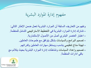 ‫مفهوم‬‫ية‬‫ر‬‫البش‬ ‫ارد‬‫و‬‫امل‬ ‫إدارة‬
‫التالي‬ ‫اإلطار‬ ‫ضمن‬ ‫تعمل‬ ‫البشرية‬ ‫الموارد‬ ‫أن‬ ‫السابقة‬ ‫التعاريف‬ ‫من‬ ‫ونفهم‬:
-‫تشارك‬‫إ‬‫في‬ ‫البشرية‬ ‫الموارد‬ ‫دارة‬‫االستراتيجي‬ ‫التخطيط‬‫لل‬ ‫الشامل‬‫منظمة‬.
-‫البشري‬ ‫العنصر‬ ‫اعتبار‬‫األ‬ ‫من‬ ‫أصل‬‫صول‬‫اإل‬‫ستثمارية‬.
-‫والسياسات‬ ‫البرامج‬ ‫تصميم‬‫العاملين‬ ‫طموحات‬ ‫مع‬ ‫يتوافق‬ ‫بشكل‬.
-‫تنظيمي‬ ‫مناخ‬ ‫تهيئة‬‫وقدراتهم‬ ‫العاملين‬ ‫مهارات‬ ‫ويستغل‬ ‫يناسب‬.
-‫السياسات‬ ‫وإعداد‬ ‫تصميم‬‫يتال‬ ‫بحيث‬ ‫البشرية‬ ‫الموارد‬ ‫إدارة‬ ‫ونشاطات‬‫ئ‬‫مع‬ ‫م‬
‫المنظمة‬ ‫ادارات‬ ‫باقي‬.
 
