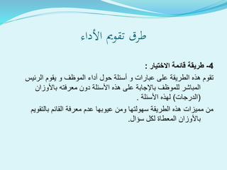‫األداء‬ ‫تقومي‬ ‫طرق‬
4-‫االختيار‬ ‫قائمة‬ ‫طريقة‬:
‫الرئي‬ ‫يقوم‬ ‫و‬ ‫الموظف‬ ‫أداء‬ ‫حول‬ ‫أسئلة‬ ‫و‬ ‫عبارات‬ ‫على‬ ‫الطريقة‬ ‫هذه‬ ‫تقوم‬‫س‬
‫باألوزان‬ ‫معرفته‬ ‫دون‬ ‫األسئلة‬ ‫هذه‬ ‫على‬ ‫باإلجابة‬ ‫للموظف‬ ‫المباشر‬
(‫الدرجات‬)‫األسئلة‬ ‫لهذه‬.
‫بالتقوي‬ ‫القائم‬ ‫معرفة‬ ‫عدم‬ ‫عيوبها‬ ‫ومن‬ ‫سهولتها‬ ‫الطريقة‬ ‫هذه‬ ‫مميزات‬ ‫من‬‫م‬
‫سؤال‬ ‫لكل‬ ‫المعطاة‬ ‫باألوزان‬.
 