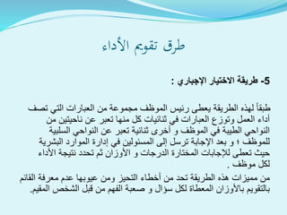 ‫األداء‬ ‫تقومي‬ ‫طرق‬
5-‫اإلجباري‬ ‫االختيار‬ ‫طريقة‬:
‫تصف‬ ‫التي‬ ‫العبارات‬ ‫من‬ ‫مجموعة‬ ‫الموظف‬ ‫رئيس‬ ‫يعطى‬ ‫الطريقة‬ ‫لهذه‬ ‫طبقا‬
‫من‬ ‫ناحيتين‬ ‫عن‬ ‫تعبر‬ ‫منها‬ ‫كل‬ ‫ثنائيات‬ ‫في‬ ‫العبارات‬ ‫وتوزع‬ ‫العمل‬ ‫أداء‬
‫السلبية‬ ‫النواحي‬ ‫عن‬ ‫تعبر‬ ‫ثنائية‬ ‫أخرى‬ ‫و‬ ‫الموظف‬ ‫في‬ ‫الطيبة‬ ‫النواحي‬
‫البشرية‬ ‫الموارد‬ ‫إدارة‬ ‫في‬ ‫المسئولين‬ ‫إلى‬ ‫ترسل‬ ‫اإلجابة‬ ‫بعد‬ ‫و‬ ‫؛‬ ‫للموظف‬
‫األداء‬ ‫نتيجة‬ ‫تحدد‬ ‫ثم‬ ‫األوزان‬ ‫و‬ ‫الدرجات‬ ‫المختارة‬ ‫لإلجابات‬ ‫تعطى‬ ‫حيث‬
‫موظف‬ ‫لكل‬.
‫القائم‬ ‫معرفة‬ ‫عدم‬ ‫عيوبها‬ ‫ومن‬ ‫التحيز‬ ‫أخطاء‬ ‫من‬ ‫تحد‬ ‫الطريقة‬ ‫هذه‬ ‫مميزات‬ ‫من‬
‫المقي‬ ‫الشخص‬ ‫قبل‬ ‫من‬ ‫الفهم‬ ‫صعبة‬ ‫و‬ ‫سؤال‬ ‫لكل‬ ‫المعطاة‬ ‫باألوزان‬ ‫بالتقويم‬‫م‬.
 