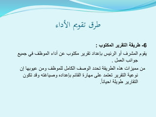 ‫األداء‬ ‫تقومي‬ ‫طرق‬
6-‫المكتوب‬ ‫التقرير‬ ‫طريقة‬:
‫جم‬ ‫في‬ ‫الموظف‬ ‫أداء‬ ‫عن‬ ‫مكتوب‬ ‫تقرير‬ ‫بإعداد‬ ‫الرئيس‬ ‫أو‬ ‫المشرف‬ ‫يقوم‬‫يع‬
‫العمل‬ ‫جوانب‬.
‫إن‬ ‫عيوبها‬ ‫ومن‬ ‫للموظف‬ ‫الكامل‬ ‫الوصف‬ ‫تحدد‬ ‫الطريقة‬ ‫هذه‬ ‫مميزات‬ ‫من‬
‫تك‬ ‫وقد‬ ‫وصياغته‬ ‫بإعداده‬ ‫القائم‬ ‫مهارة‬ ‫على‬ ‫تعتمد‬ ‫التقرير‬ ‫نوعية‬‫ون‬
‫احيانا‬ ‫طويلة‬ ‫التقارير‬.
 