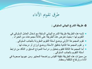 ‫األداء‬ ‫تقومي‬ ‫طرق‬
9-‫السلوكي‬ ‫البياني‬ ‫التدرج‬ ‫طريقة‬:
‫السلو‬ ‫العامل‬ ‫إدخال‬ ‫مع‬ ‫السابقة‬ ‫البياني‬ ‫التدرج‬ ‫طريقة‬ ‫الطريقة‬ ‫هذه‬ ‫تشبه‬‫في‬ ‫كي‬
‫الخبراء‬ ‫من‬ ‫مجموعات‬ ‫ثالثة‬ ‫على‬ ‫الطريقة‬ ‫هذه‬ ‫تعرض‬ ‫بحيث‬ ‫؛‬ ‫لها‬ ‫التقويم‬.
‫السلوكي‬ ‫بالجانب‬ ‫المقرونة‬ ‫التقويم‬ ‫أسئلة‬ ‫بوضع‬ ‫األولى‬ ‫المجموعة‬ ‫تقوم‬.
‫لها‬ ‫درجات‬ ‫أو‬ ‫أوزان‬ ‫ووضع‬ ‫األسئلة‬ ‫بتدقيق‬ ‫الثانية‬ ‫المجموعة‬ ‫تقوم‬ ‫و‬.
‫من‬ ‫التأكد‬ ‫و‬ ‫السابق‬ ‫النموذج‬ ‫دراسة‬ ‫و‬ ‫بتحليل‬ ‫فتقوم‬ ‫الثالثة‬ ‫المجموعة‬ ‫أما‬‫ترابط‬
‫السلوكي‬ ‫بالجانب‬ ‫التقويم‬ ‫أسئلة‬.
‫في‬ ‫صعوبة‬ ‫عيوبها‬ ‫ومن‬ ‫المعايير‬ ‫وواضحة‬ ‫القياس‬ ‫دقيقة‬ ‫الطريقة‬ ‫هذه‬ ‫مميزات‬ ‫من‬
‫ومعقدة‬ ‫التكلفة‬ ‫وإرتفاع‬ ‫االداء‬.
 