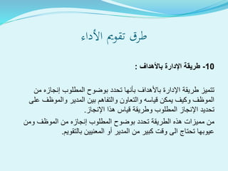 ‫األداء‬ ‫تقومي‬ ‫طرق‬
10-‫باألهداف‬ ‫اإلدارة‬ ‫طريقة‬:
‫من‬ ‫إنجازه‬ ‫المطلوب‬ ‫بوضوح‬ ‫تحدد‬ ‫بأنها‬ ‫باألهداف‬ ‫اإلدارة‬ ‫طريقة‬ ‫تتميز‬
‫على‬ ‫والموظف‬ ‫المدير‬ ‫بين‬ ‫والتفاهم‬ ‫والتعاون‬ ‫قياسه‬ ‫يمكن‬ ‫وكيف‬ ‫الموظف‬
‫اإلنجاز‬ ‫هذا‬ ‫قياس‬ ‫وطريقة‬ ‫المطلوب‬ ‫اإلنجاز‬ ‫تحديد‬.
‫ومن‬ ‫الموظف‬ ‫من‬ ‫إنجازه‬ ‫المطلوب‬ ‫بوضوح‬ ‫تحدد‬ ‫الطريقة‬ ‫هذه‬ ‫مميزات‬ ‫من‬
‫بالتقويم‬ ‫المعنيين‬ ‫أو‬ ‫المدير‬ ‫من‬ ‫كبير‬ ‫وقت‬ ‫الى‬ ‫تحتاج‬ ‫عيوبها‬.
 