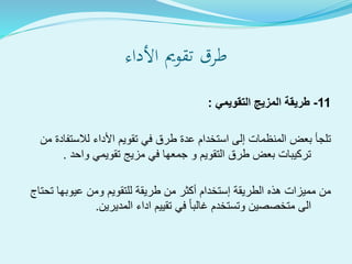 ‫األداء‬ ‫تقومي‬ ‫طرق‬
11-‫التقويمي‬ ‫المزيج‬ ‫طريقة‬:
‫لالستف‬ ‫األداء‬ ‫تقويم‬ ‫في‬ ‫طرق‬ ‫عدة‬ ‫استخدام‬ ‫إلى‬ ‫المنظمات‬ ‫بعض‬ ‫تلجأ‬‫من‬ ‫ادة‬
‫واحد‬ ‫تقويمي‬ ‫مزيج‬ ‫في‬ ‫جمعها‬ ‫و‬ ‫التقويم‬ ‫طرق‬ ‫بعض‬ ‫تركيبات‬.
‫ت‬ ‫عيوبها‬ ‫ومن‬ ‫للتقويم‬ ‫طريقة‬ ‫من‬ ‫أكثر‬ ‫إستخدام‬ ‫الطريقة‬ ‫هذه‬ ‫مميزات‬ ‫من‬‫حتاج‬
‫المديرين‬ ‫اداء‬ ‫تقييم‬ ‫في‬ ‫غالبا‬ ‫وتستخدم‬ ‫متخصصين‬ ‫الى‬.
 
