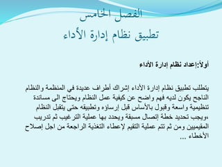 ‫الفصل‬‫اخلامس‬
‫األداء‬ ‫إدارة‬ ‫نظام‬ ‫ةيق‬‫ب‬‫تط‬
ً‫ال‬‫أو‬:‫األداء‬ ‫إدارة‬ ‫نظام‬ ‫إعداد‬
‫والنظام‬ ‫المنظمة‬ ‫في‬ ‫عديدة‬ ‫أطراف‬ ‫إشراك‬ ‫األداء‬ ‫إدارة‬ ‫نظام‬ ‫تطبيق‬ ‫يتطلب‬
‫مساندة‬ ‫الى‬ ‫ويحتاج‬ ‫النظام‬ ‫عمل‬ ‫كيفية‬ ‫عن‬ ‫واضح‬ ‫فهم‬ ‫لديه‬ ‫يكون‬ ‫الناجح‬
‫يتقبل‬ ‫حتى‬ ‫وتطبيقه‬ ‫إرساؤه‬ ‫قبل‬ ‫باألساس‬ ‫وقبول‬ ‫واسعة‬ ‫تنظيمية‬‫النظا‬‫م‬
‫خطة‬ ‫تحديد‬ ‫،ويجب‬‫إتصال‬‫ويحدد‬ ‫مسبقة‬‫بها‬‫تدريب‬ ‫ثم‬ ‫الترغيب‬ ‫عملية‬
‫المقيميين‬‫عملية‬ ‫تتم‬ ‫ثم‬ ‫ومن‬‫التقيم‬‫إصالح‬ ‫اجل‬ ‫من‬ ‫الراجعة‬ ‫التغذية‬ ‫إلعطاء‬
‫األخطاء‬...
 