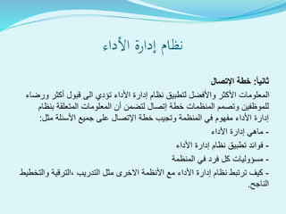 ‫األداء‬ ‫إدارة‬ ‫نظام‬
ً‫ا‬‫ثاني‬:‫اإلتصال‬ ‫خطة‬
‫ورضاء‬ ‫أكثر‬ ‫قبول‬ ‫الى‬ ‫تؤدي‬ ‫األداء‬ ‫إدارة‬ ‫نظام‬ ‫لتطبيق‬ ‫واألفضل‬ ‫األكثر‬ ‫المعلومات‬
‫بنظام‬ ‫المتعلقة‬ ‫المعلومات‬ ‫أن‬ ‫لتضمن‬ ‫إتصال‬ ‫خطة‬ ‫المنظمات‬ ‫وتصمم‬ ‫للموظفين‬
‫مثل‬ ‫األسئلة‬ ‫جميع‬ ‫على‬ ‫اإلتصال‬ ‫خطة‬ ‫وتجيب‬ ‫المنظمة‬ ‫في‬ ‫مفهوم‬ ‫األداء‬ ‫إدارة‬:
-‫األداء‬ ‫إدارة‬ ‫ماهي‬
-‫األداء‬ ‫إدارة‬ ‫نظام‬ ‫تطبيق‬ ‫فوائد‬
-‫المنظمة‬ ‫في‬ ‫فرد‬ ‫كل‬ ‫مسؤوليات‬
-‫والتخطيط‬ ‫،الترقية‬ ‫التدريب‬ ‫مثل‬ ‫االخرى‬ ‫األنظمة‬ ‫مع‬ ‫األداء‬ ‫إدارة‬ ‫نظام‬ ‫ترتبط‬ ‫كيف‬
‫الناجح‬.
 