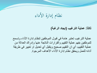 ‫األداء‬ ‫إدارة‬ ‫نظام‬
ً‫ا‬‫ثالث‬:‫الترغيب‬ ‫عملية‬(‫الرغبة‬ ‫إيجاد‬)
‫وتسمح‬ ‫األداء‬ ‫إدارة‬ ‫لنظام‬ ‫الموظفين‬ ‫قبول‬ ‫في‬ ‫هامة‬ ‫تعتبر‬ ‫الترغيب‬ ‫عملية‬
‫من‬ ‫العدالة‬ ‫وإدراك‬ ‫عنها‬ ‫الناتجة‬ ‫والقرارات‬ ‫التقييم‬ ‫عملية‬ ‫بفهم‬ ‫للموظفين‬
‫ط‬ ‫في‬ ‫تغيير‬ ‫او‬ ‫تعديل‬ ‫أي‬ ‫ويتقبل‬ ‫صحيح‬ ‫التقييم‬ ‫ان‬ ‫أي‬ ،‫التقييم‬ ‫عملية‬‫ريقة‬
‫المرجوة‬ ‫األهداف‬ ‫األداء‬ ‫إدارة‬ ‫نظام‬ ‫ويحقق‬ ‫للعمل‬ ‫أدائه‬.
 