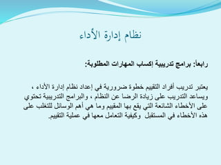 ‫األداء‬ ‫إدارة‬ ‫نظام‬
ً‫ا‬‫رابع‬:‫المطلوبة‬ ‫المهارات‬ ‫إكساب‬ ‫تدريبية‬ ‫برامج‬:
، ‫األداء‬ ‫إدارة‬ ‫نظام‬ ‫إعداد‬ ‫في‬ ‫ضرورية‬ ‫خطوة‬ ‫التقييم‬ ‫أفراد‬ ‫تدريب‬ ‫يعتبر‬
‫تحتوي‬ ‫التدريبية‬ ‫والبرامج‬ ، ‫النظام‬ ‫عن‬ ‫الرضا‬ ‫زيادة‬ ‫على‬ ‫التدريب‬ ‫ويساعد‬
‫على‬ ‫للتغلب‬ ‫الوسائل‬ ‫أهم‬ ‫هي‬ ‫وما‬ ‫المقييم‬ ‫بها‬ ‫يقع‬ ‫التي‬ ‫الشائعة‬ ‫األخطاء‬ ‫على‬
‫التقييم‬ ‫عملية‬ ‫في‬ ‫معها‬ ‫التعامل‬ ‫وكيفية‬ ‫المستقبل‬ ‫في‬ ‫األخطاء‬ ‫هذه‬.
 