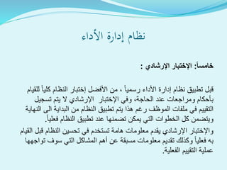 ‫األداء‬ ‫إدارة‬ ‫نظام‬
ً‫ا‬‫خامس‬:‫اإلرشادي‬ ‫اإلختبار‬:
‫للقي‬ ‫كليا‬ ‫النظام‬ ‫إختبار‬ ‫األفضل‬ ‫من‬ ، ‫رسميا‬ ‫األداء‬ ‫إدارة‬ ‫نظام‬ ‫تطبيق‬ ‫قبل‬‫ام‬
‫تسجيل‬ ‫يتم‬ ‫ال‬ ‫اإلرشادي‬ ‫اإلختبار‬ ‫وفي‬ ،‫الحاجة‬ ‫عند‬ ‫ومراجعات‬ ‫بأحكام‬
‫النها‬ ‫الى‬ ‫البداية‬ ‫من‬ ‫النظام‬ ‫تطبيق‬ ‫يتم‬ ‫هذا‬ ‫رغم‬ ‫الموظف‬ ‫ملفات‬ ‫في‬ ‫التقييم‬‫ية‬
‫فعليا‬ ‫النظام‬ ‫تطبيق‬ ‫عند‬ ‫تضمنها‬ ‫يمكن‬ ‫التي‬ ‫الخطوات‬ ‫كل‬ ‫ويتضمن‬.
‫القيام‬ ‫قبل‬ ‫النظام‬ ‫تحسين‬ ‫في‬ ‫تستخدم‬ ‫هامة‬ ‫معلومات‬ ‫يقدم‬ ‫اإلرشادي‬ ‫واإلختبار‬
‫تواجهها‬ ‫سوف‬ ‫التي‬ ‫المشاكل‬ ‫أهم‬ ‫عن‬ ‫مسبقة‬ ‫معلومات‬ ‫تقديم‬ ‫وكذلك‬ ‫فعليا‬ ‫به‬
‫الفعلية‬ ‫التقييم‬ ‫عملية‬.
 