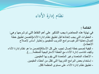 ‫األداء‬ ‫إدارة‬ ‫نظام‬
‫الخاتمة‬:
‫وهي‬ ‫شرحها‬ ‫تم‬ ‫التي‬ ‫النقاط‬ ‫أهم‬ ‫على‬ ‫التذكير‬ ‫يجب‬ ‫المحاضرة‬ ‫هذه‬ ‫نهاية‬ ‫في‬:
-‫األداء‬ ‫إدارة‬ ‫نظام‬ ‫تطبيق‬ ‫قبل‬ ‫إتخاذها‬ ‫يجب‬ ‫التي‬ ‫الخطوات‬(‫خطة‬ ‫تطبيق‬ ‫تتضمن‬
‫إلصالح‬ ‫أساس‬ ‫وإختيار‬ ‫للمقيمين‬ ‫التدريب‬ ‫الترغيب،برامج‬ ‫إتصال،عملية‬
‫األخطاء‬.)
-‫األسئلة‬ ‫كل‬ ‫على‬ ‫تجيب‬ ‫إتصال‬ ‫خطة‬ ‫تصميم‬ ‫كيفية‬(‫األداء‬ ‫إدارة‬ ‫نظام‬ ‫هو‬ ‫ما‬ ‫تتضمن‬
‫للمنظمة‬ ‫االستراتيجية‬ ‫الخطة‬ ‫مع‬ ‫األداء‬ ‫إدارة‬ ‫تتناسب‬ ‫وكيف‬.).....
-‫المقيمين‬ ‫بها‬ ‫يقوم‬ ‫التي‬ ‫المتعمدة‬ ‫وغير‬ ‫المتعمدة‬ ‫األخطاء‬.
-‫المقيمين‬ ‫أخطاء‬ ‫من‬ ‫تقلل‬ ‫التي‬ ‫التدريبية‬ ‫البرامج‬ ‫بعض‬ ‫إستخدام‬.
-‫ككل‬ ‫المنظمة‬ ‫مستوى‬ ‫على‬ ‫األداء‬ ‫إدارة‬ ‫نظام‬ ‫تطبيق‬.
 