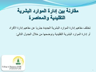 ‫البشرية‬ ‫الموارد‬ ‫إدارة‬ ‫بين‬ ‫مقارنة‬
‫والمعاصرة‬ ‫التقليدية‬
‫األفراد‬ ‫إدارة‬ ‫مفاهيم‬ ‫عن‬ ‫جذريا‬ ‫الجديدة‬ ‫البشرية‬ ‫الموارد‬ ‫إدارة‬ ‫مفاهيم‬ ‫تختلف‬
‫التالي‬ ‫الجدول‬ ‫خالل‬ ‫من‬ ‫ونوضحها‬ ‫التقليدية‬ ‫البشرية‬ ‫الموارد‬ ‫إدارة‬ ‫أو‬:
9
 