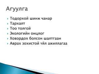  Тодорхой шинж чанар
 Тархалт
 Тоо толгой
 Экологийн онцлог
 Ховордох болсон шалтгаан
 Аврах зохистой үйл ажиллагаа
 