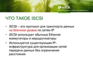 ЧТО ТАКОЕ ISCSI
• iSCSI – это протокол для транспорта данных
на блочном уровне по сетям IP
• iSCSI использует обычные Ethernet
коммутаторы и маршрутизаторы
• Используется существующая IP-
инфраструктура для организации сетей
передачи данных без ограничения
расстояния
 