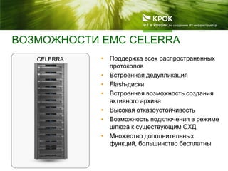 ВОЗМОЖНОСТИ EMC CELERRA
CELERRA • Поддержка всех распространенных
протоколов
• Встроенная дедупликация
• Flash-диски
• Встроенная возможность создания
активного архива
• Высокая отказоустойчивость
• Возможность подключения в режиме
шлюза к существующим СХД
• Множество дополнительных
функций, большинство бесплатны
 