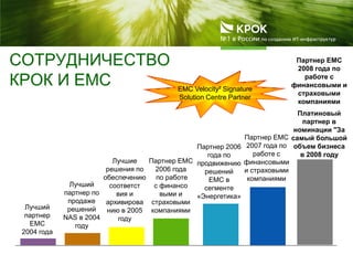 СОТРУДНИЧЕСТВО
КРОК И ЕМС
Лучший
партнер
EMC
2004 года
Партнер ЕМС
2006 года
по работе
с финансо
выми и
страховыми
компаниями
Партнер 2006
года по
продвижению
решений
EMC в
сегменте
«Энергетика»
Партнер ЕМС
2007 года по
работе с
финансовыми
и страховыми
компаниями
Лучший
партнер по
продаже
решений
NAS в 2004
году
EMC Velocity² Signature
Solution Centre Partner
Лучшие
решения по
обеспечению
соответст
вия и
архивирова
нию в 2005
году
Платиновый
партнер в
номинации "За
самый большой
объем бизнеса
в 2008 году
Партнер ЕМС
2008 года по
работе с
финансовыми и
страховыми
компаниями
 