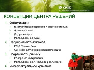 КОНЦЕПЦИИ ЦЕНТРА РЕШЕНИЙ
1. Оптимизация
• Виртуализация серверов и рабочих станций
• Архивирование
• Дедупликация
• Использование iSCSI
2. Непрерывность бизнеса
• EMC RecoverPoint
• Синхронная/Асинхронная репликация
3. Сохранность данных
• Резервное копирование
• Использование локальной репликации
4. Интеллектуальное хранение
 