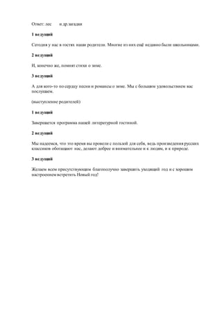Ответ: лес и др.загадки
1 ведущий
Сегодня у нас в гостях наши родители. Многие из них ещё недавно были школьниками.
2 ведущий
И, конечно же, помнят стихи о зиме.
3 ведущий
А для кого-то по сердцу песни и романсы о зиме. Мы с большим удовольствием вас
послушаем.
(выступление родителей)
1 ведущий
Завершается программа нашей литературной гостиной.
2 ведущий
Мы надеемся, что это время вы провели с пользой для себя, ведь произведения русских
классиков обогащают нас, делают добрее и внимательнее и к людям, и к природе.
3 ведущий
Желаем всем присутствующим благополучно завершить уходящий год и с хорошим
настроением встретить Новый год!
 