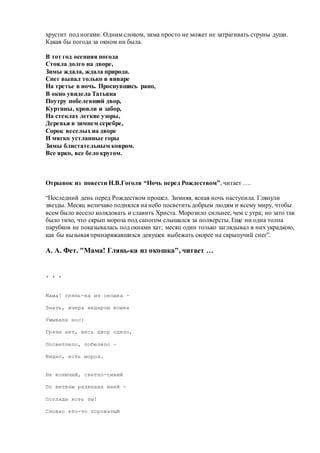 хрустит под ногами. Одним словом, зима просто не может не затрагивать струны души.
Какая бы погода за окном ни была.
В тот год осенняя погода
Стояла долго на дворе,
Зимы ждала, ждала природа.
Снег выпал только в январе
На третье в ночь. Проснувшись рано,
В окно увидела Татьяна
Поутру побелевший двор,
Куртины, кровли и забор,
На стеклах легкие узоры,
Деревья в зимнем серебре,
Сорок веселых на дворе
И мягко устланные горы
Зимы блистательным ковром.
Все ярко, все бело кругом.
Отрывок из повести Н.В.Гоголя “Ночь перед Рождеством”, читает ….
“Последний день перед Рождеством прошел. Зимняя, ясная ночь наступила. Глянули
звезды. Месяц величаво поднялся на небо посветить добрым людям и всему миру, чтобы
всем было весело колядовать и славить Христа. Морозило сильнее, чем с утра; но зато так
было тихо, что скрып мороза под сапогом слышался за полверсты. Еще ни одна толпа
парубков не показывалась под окнами хат; месяц один только заглядывал в них украдкою,
как бы вызывая принаряжавшихся девушек выбежать скорее на скрыпучий снег”.
А. А. Фет. "Мама! Глянь-ка из окошка", читает …
* * *
Мама! глянь-ка из окошка -
Знать, вчера недаром кошка
Умывала нос:
Грязи нет, весь двор одело,
Посветлело, побелело -
Видно, есть мороз.
Не колючий, светло-синий
По ветвям развешан иней -
Погляди хоть ты!
Словно кто-то тороватый
 