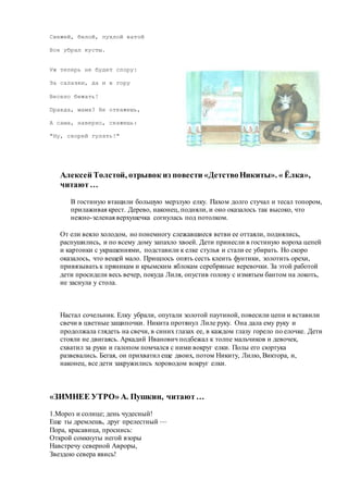 Свежей, белой, пухлой ватой
Все убрал кусты.
Уж теперь не будет спору:
За салазки, да и в гору
Весело бежать!
Правда, мама? Не откажешь,
А сама, наверно, скажешь:
"Ну, скорей гулять!"
Алексей Толстой, отрывок из повести «ДетствоНикиты». « Ёлка»,
читают…
В гостиную втащили большую мерзлую елку. Пахом долго стучал и тесал топором,
прилаживая крест. Дерево, наконец, подняли, и оно оказалось так высоко, что
нежно-зеленая верхушечка согнулась под потолком.
От ели веяло холодом, но понемногу слежавшиеся ветви ее оттаяли, поднялись,
распушились, и по всему дому запахло хвоей. Дети принесли в гостиную вороха цепей
и картонки с украшениями, подставили к елке стулья и стали ее убирать. Но скоро
оказалось, что вещей мало. Пришлось опять сесть клеить фунтики, золотить орехи,
привязывать к пряникам и крымским яблокам серебряные веревочки. За этой работой
дети просидели весь вечер, покуда Лиля, опустив голову с измятым бантом на локоть,
не заснула у стола.
Настал сочельник. Елку убрали, опутали золотой паутиной, повесили цепи и вставили
свечи в цветные защипочки. Никита протянул Лиле руку. Она дала ему руку и
продолжала глядеть на свечи, в синих глазах ее, в каждом глазу горело по елочке. Дети
стояли не двигаясь. Аркадий Иванович подбежал к толпе мальчиков и девочек,
схватил за руки и галопом помчался с ними вокруг елки. Полы его сюртука
развевались. Бегая, он прихватил еще двоих, потом Никиту, Лилю, Виктора, и,
наконец, все дети закружились хороводом вокруг елки.
«ЗИМНЕЕ УТРО» А. Пушкин, читают…
1.Мороз и солнце; день чудесный!
Еще ты дремлешь, друг прелестный —
Пора, красавица, проснись:
Открой сомкнуты негой взоры
Навстречу северной Авроры,
Звездою севера явись!
 